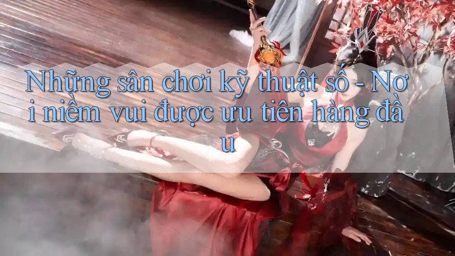 Những sân chơi kỹ thuật số - Nơi niềm vui được ưu tiên hàng đầu