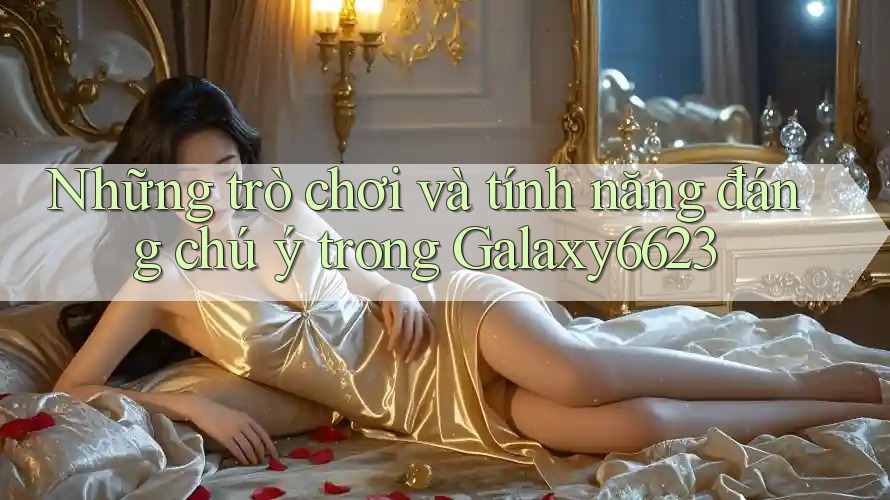 Những trò chơi và tính năng đáng chú ý trong Galaxy6623