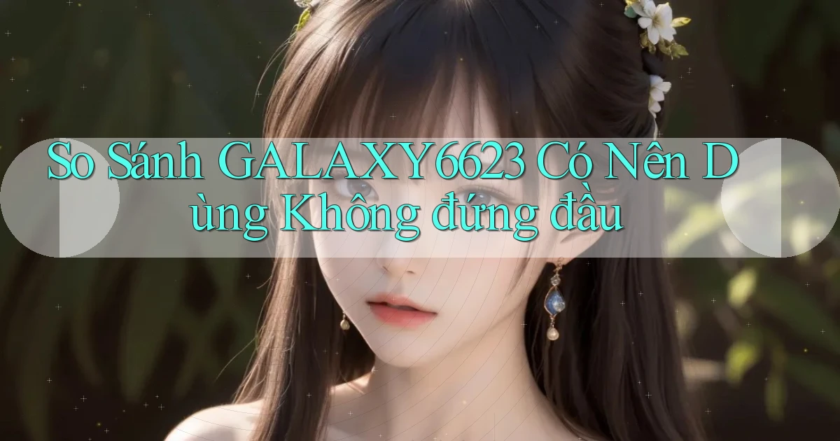 so sánh galaxy6623 có nên dùng không đứng đầu