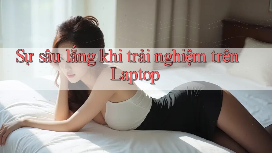 Sự sâu lắng khi trải nghiệm trên Laptop