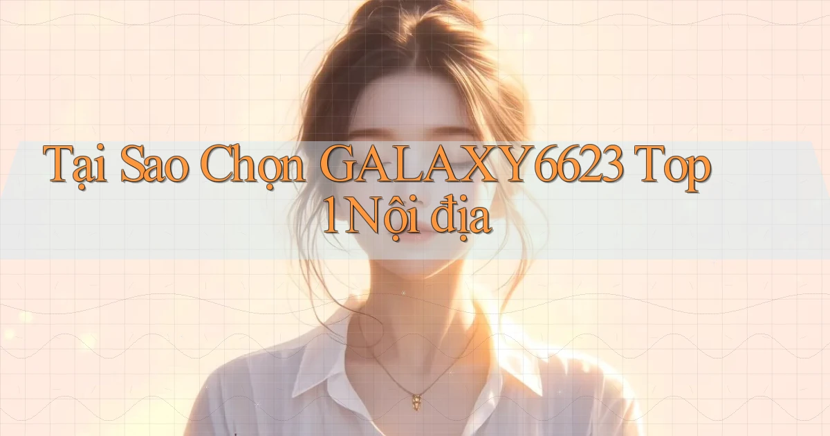 tại sao chọn galaxy6623 top 1 nội địa