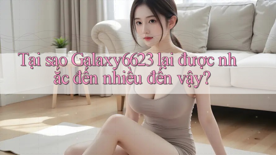 Tại sao Galaxy6623 lại được nhắc đến nhiều đến vậy?