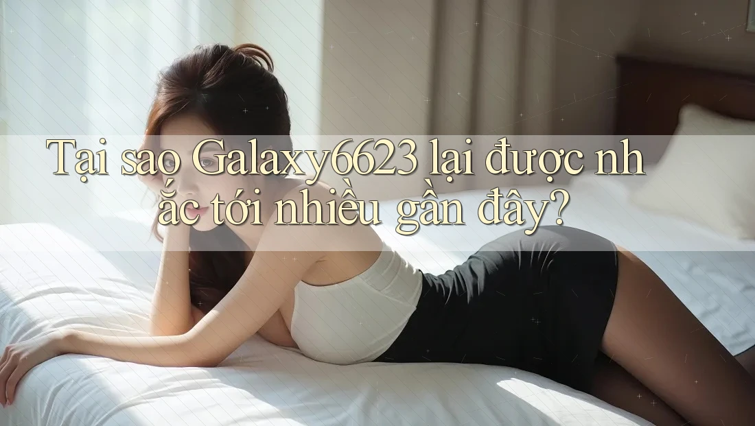 Tại sao Galaxy6623 lại được nhắc tới nhiều gần đây?