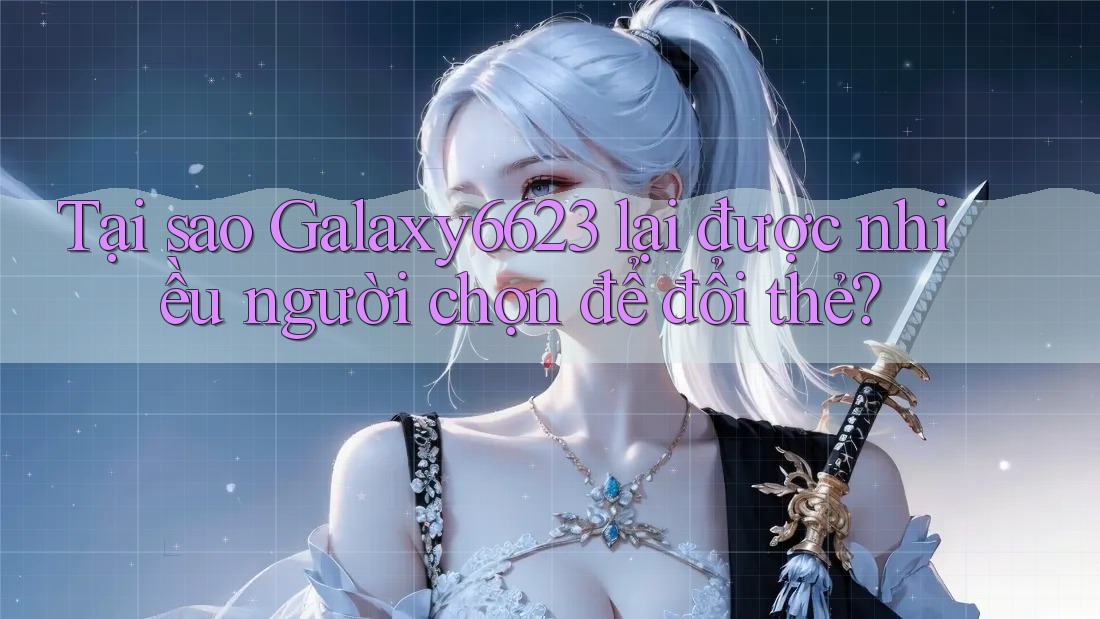 Tại sao Galaxy6623 lại được nhiều người chọn để đổi thẻ?