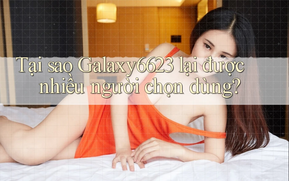 Tại sao Galaxy6623 lại được nhiều người chọn dùng?