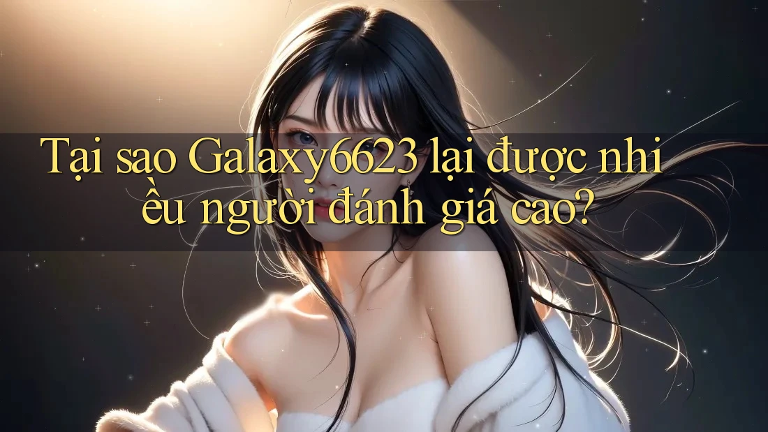Tại sao Galaxy6623 lại được nhiều người đánh giá cao?