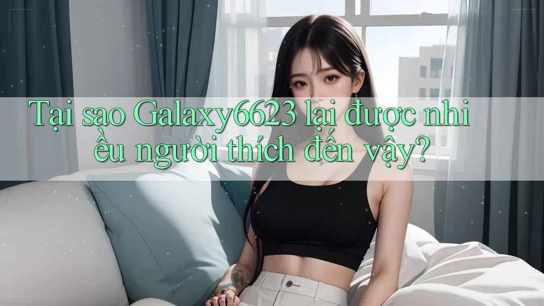 Tại sao Galaxy6623 lại được nhiều người thích đến vậy?