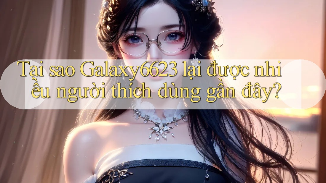 Tại sao Galaxy6623 lại được nhiều người thích dùng gần đây?