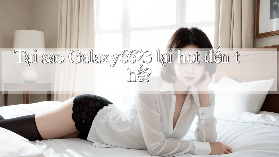 Tại sao Galaxy6623 lại hot đến thế?
