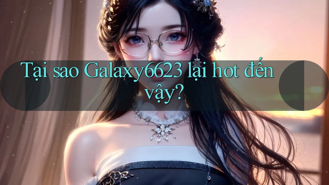 Tại sao Galaxy6623 lại hot đến vậy?