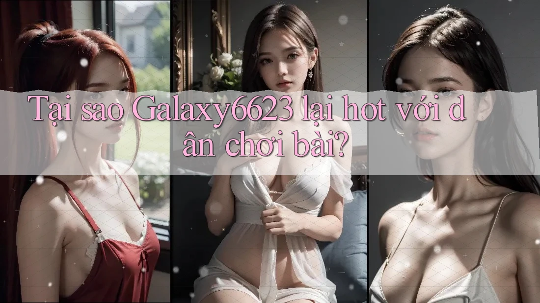 Tại sao Galaxy6623 lại hot với dân chơi bài?