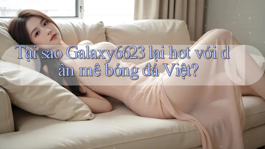 Tại sao Galaxy6623 lại hot với dân mê bóng đá Việt?