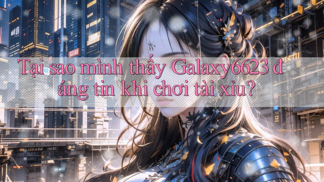 Tại sao mình thấy Galaxy6623 đáng tin khi chơi tài xỉu?