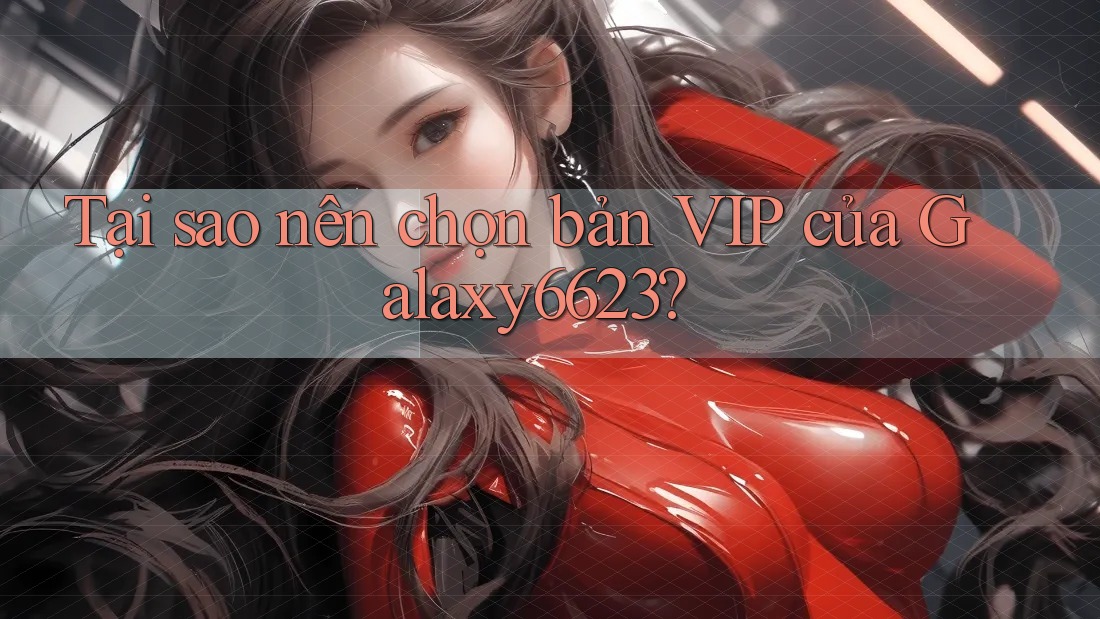 Tại sao nên chọn bản VIP của Galaxy6623?