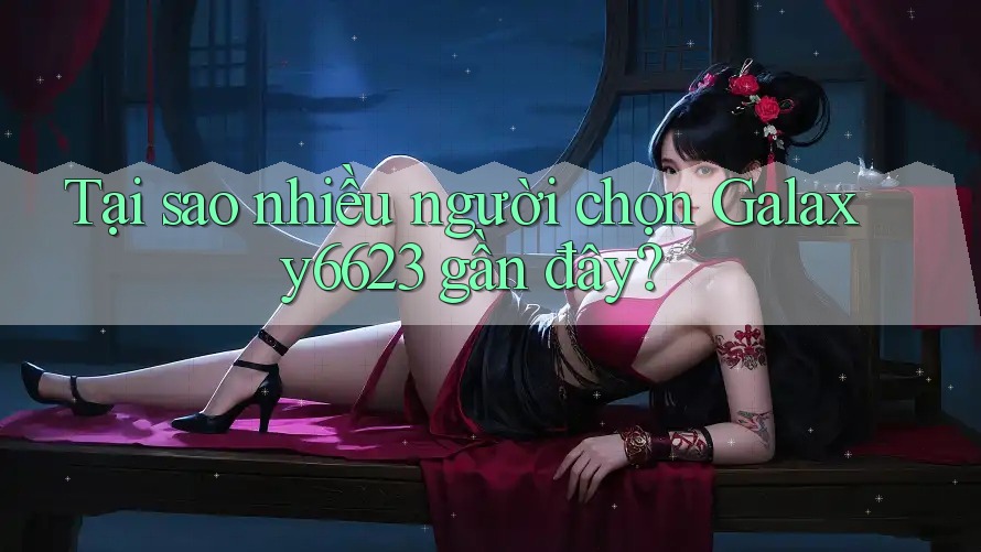 Tại sao nhiều người chọn Galaxy6623 gần đây?