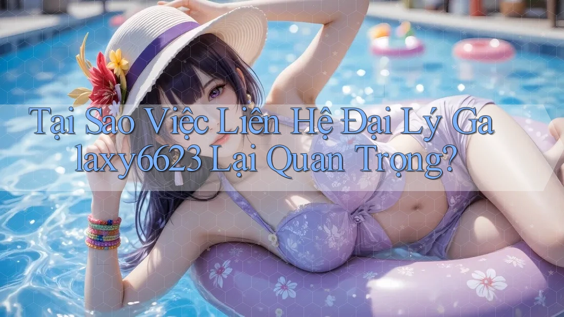 Tại Sao Việc Liên Hệ Đại Lý Galaxy6623 Lại Quan Trọng?
