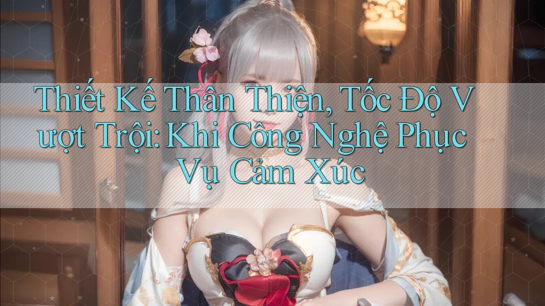 Thiết Kế Thân Thiện, Tốc Độ Vượt Trội: Khi Công Nghệ Phục Vụ Cảm Xúc