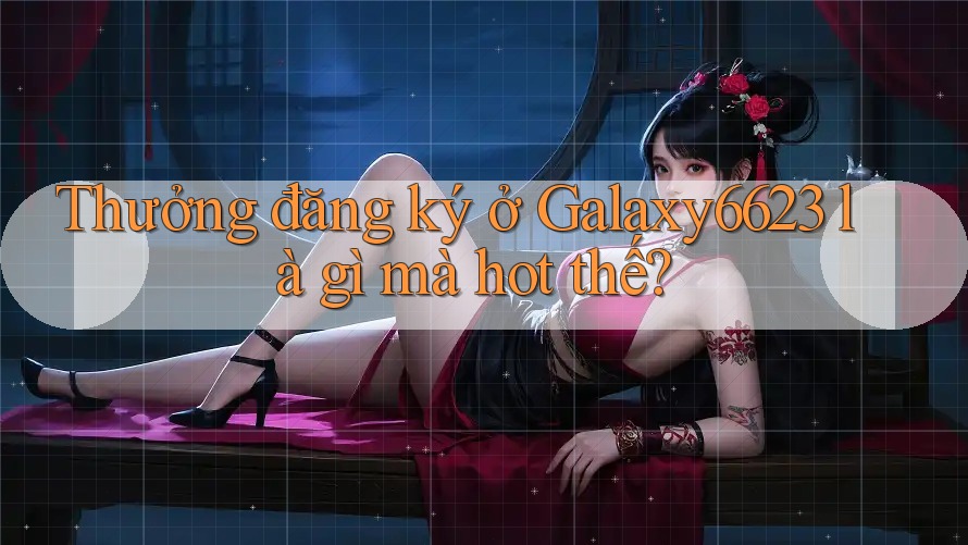 Thưởng đăng ký ở Galaxy6623 là gì mà hot thế?