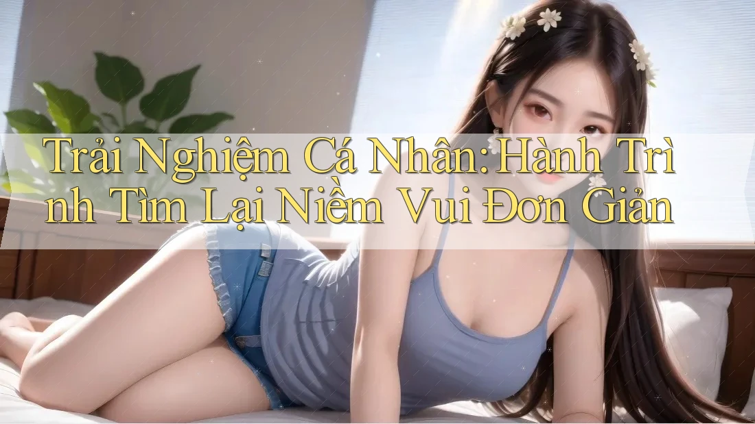 Trải Nghiệm Cá Nhân: Hành Trình Tìm Lại Niềm Vui Đơn Giản