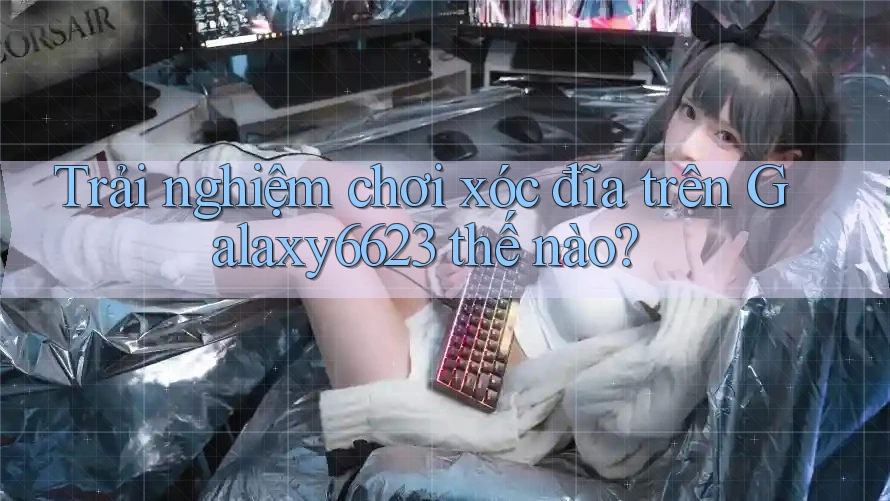 Trải nghiệm chơi xóc đĩa trên Galaxy6623 thế nào?