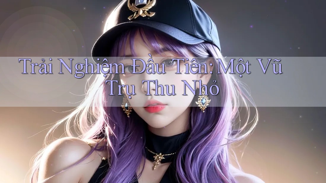 Trải Nghiệm Đầu Tiên: Một Vũ Trụ Thu Nhỏ