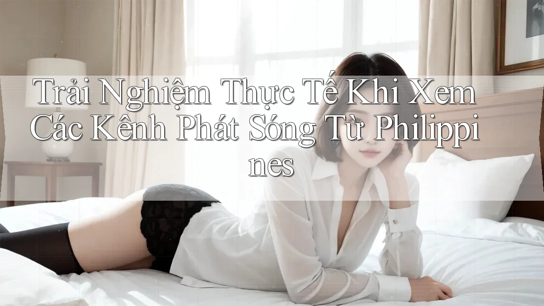 Trải Nghiệm Thực Tế Khi Xem Các Kênh Phát Sóng Từ Philippines