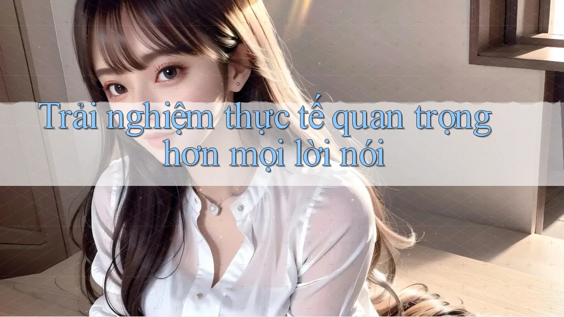 Trải nghiệm thực tế quan trọng hơn mọi lời nói