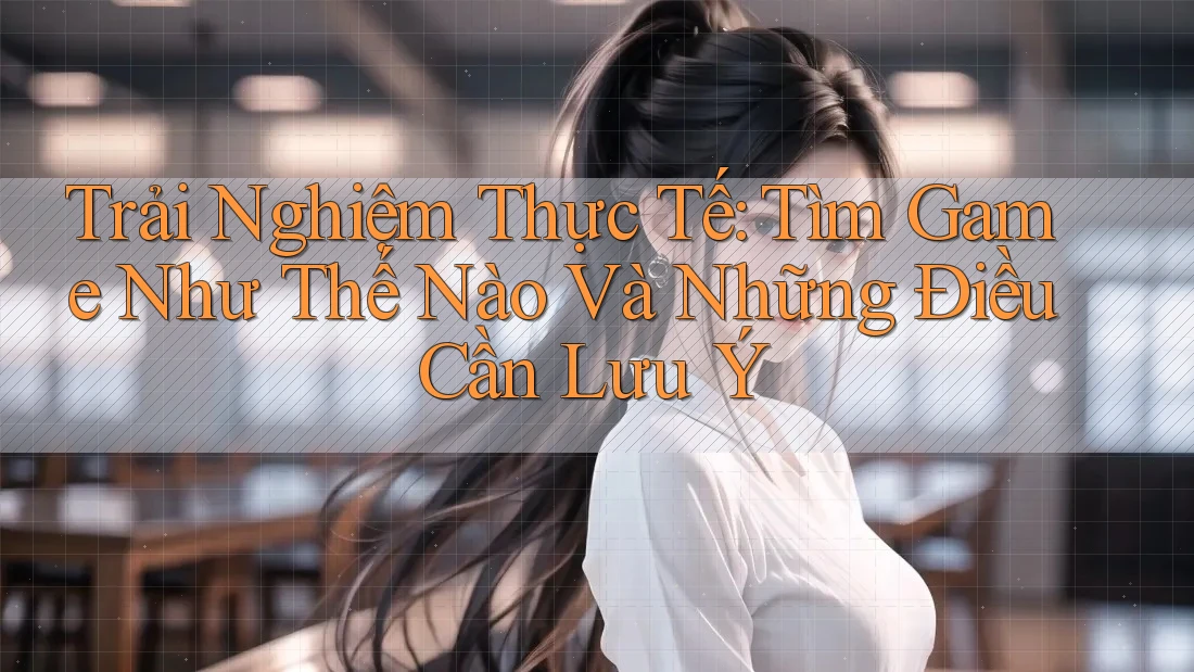Trải Nghiệm Thực Tế: Tìm Game Như Thế Nào Và Những Điều Cần Lưu Ý