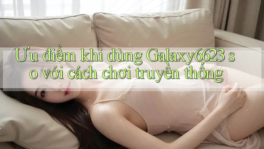 Ưu điểm khi dùng Galaxy6623 so với cách chơi truyền thống