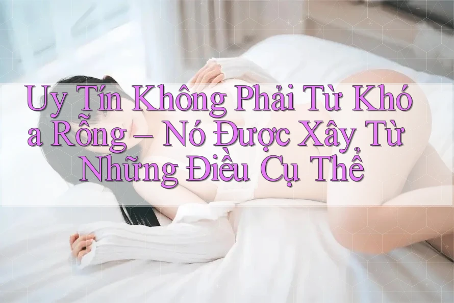 Uy Tín Không Phải Từ Khóa Rỗng – Nó Được Xây Từ Những Điều Cụ Thể