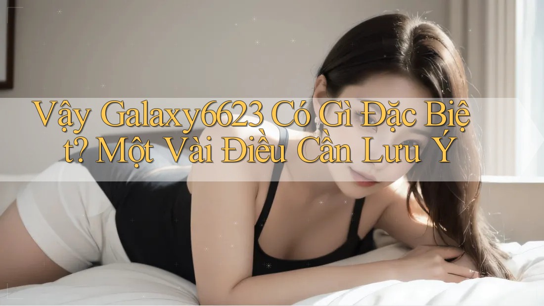 Vậy Galaxy6623 Có Gì Đặc Biệt? Một Vài Điều Cần Lưu Ý