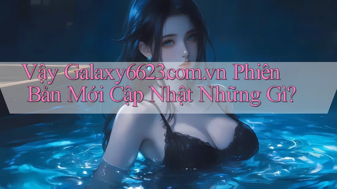 Vậy Galaxy6623. com. vn Phiên Bản Mới Cập Nhật Những Gì?