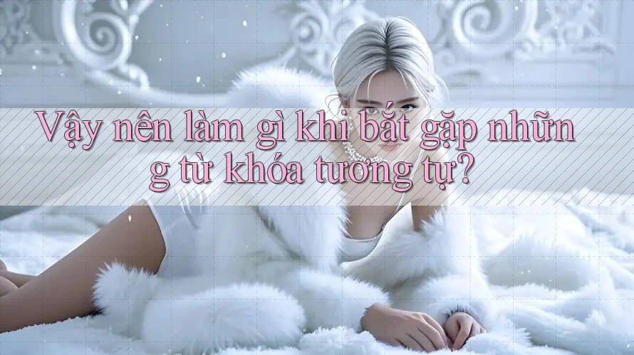 Vậy nên làm gì khi bắt gặp những từ khóa tương tự?