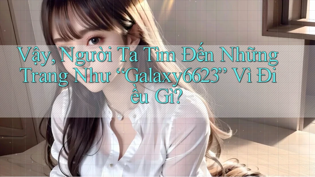 Vậy, Người Ta Tìm Đến Những Trang Như “Galaxy6623” Vì Điều Gì?