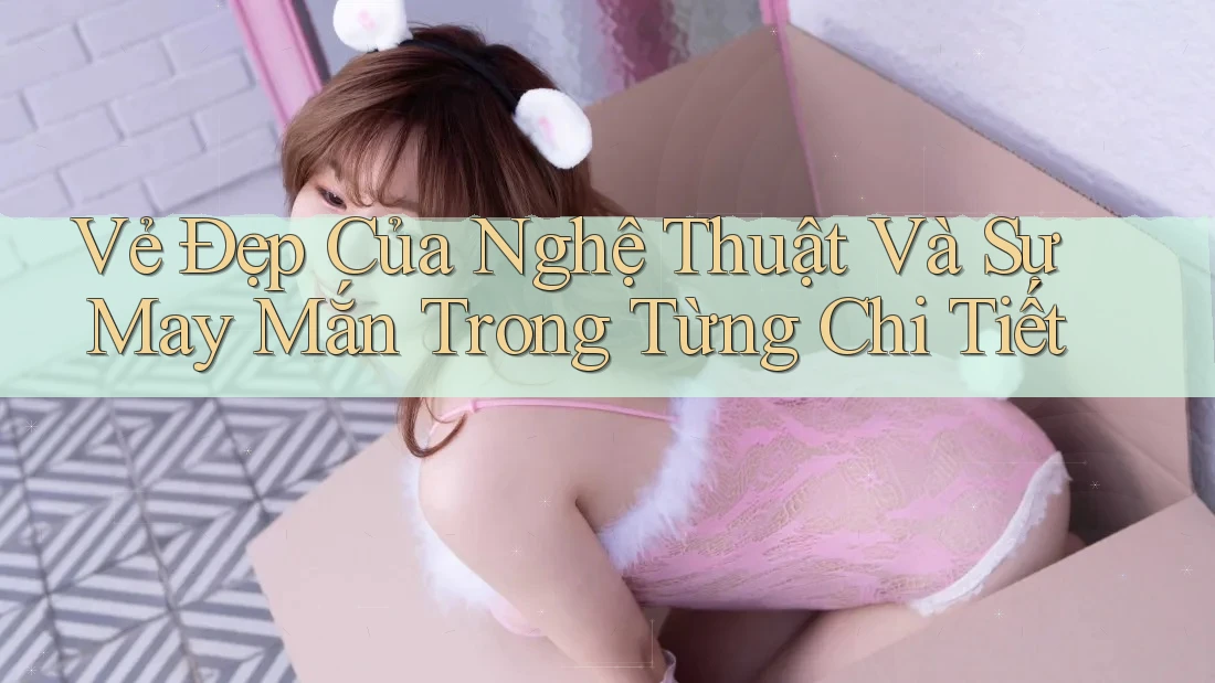 Vẻ Đẹp Của Nghệ Thuật Và Sự May Mắn Trong Từng Chi Tiết