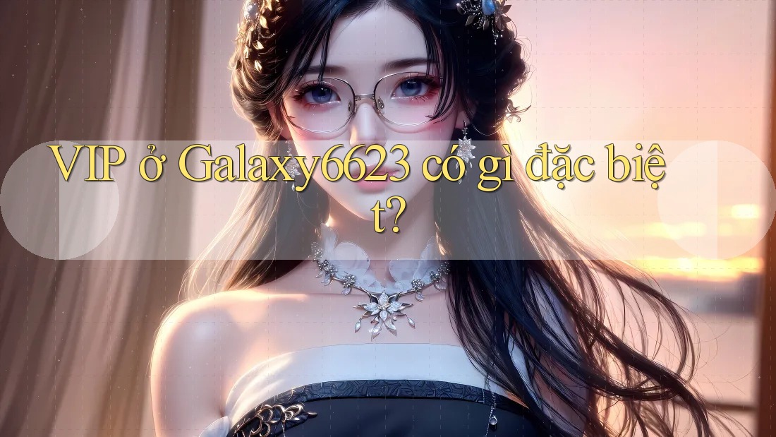 VIP ở Galaxy6623 có gì đặc biệt?