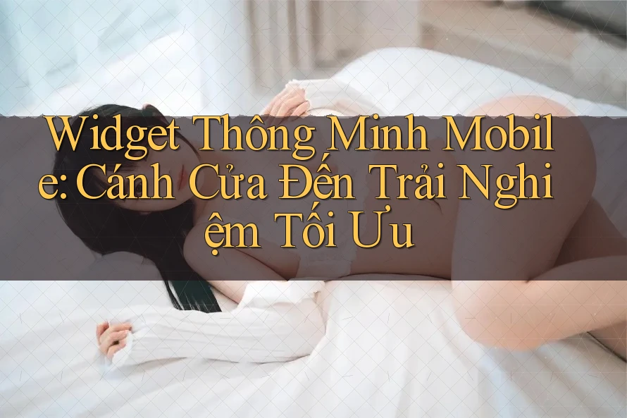 Widget Thông Minh Mobile: Cánh Cửa Đến Trải Nghiệm Tối Ưu