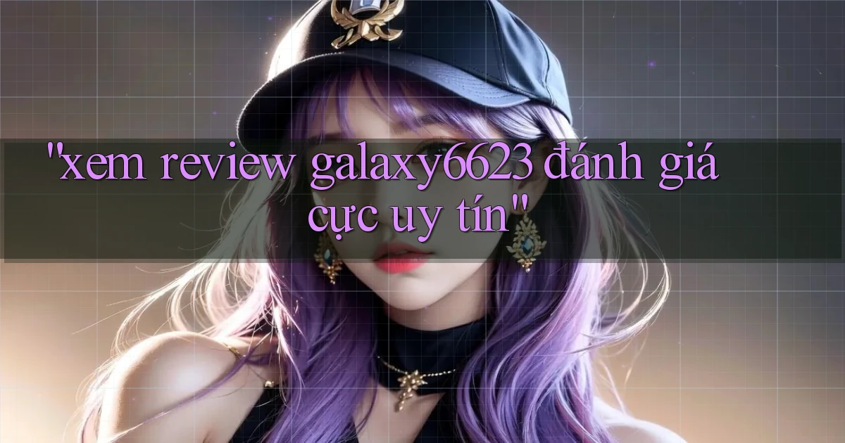 xem review galaxy6623 đánh giá cực uy tín