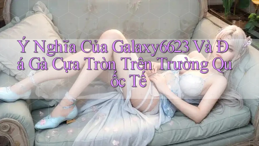 Ý Nghĩa Của Galaxy6623 Và Đá Gà Cựa Tròn Trên Trường Quốc Tế